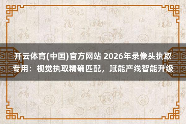 开云体育(中国)官方网站 2026年录像头执取专用：视觉执取精确匹配，赋能产线智能升级