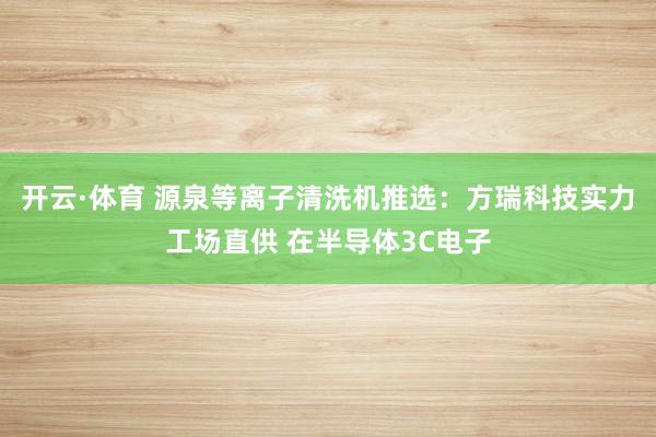开云·体育 源泉等离子清洗机推选：方瑞科技实力工场直供 在半导体3C电子