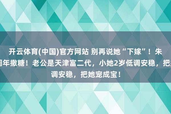 开云体育(中国)官方网站 别再说她“下嫁”！朱珠成婚5周年撒糖！老公是天津富二代，小她2岁低调安稳，把她宠成宝！
