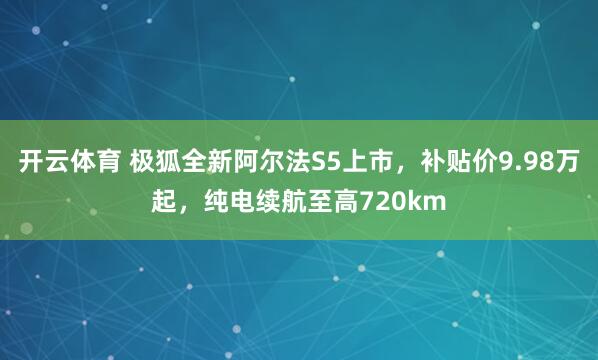 开云体育 极狐全新阿尔法S5上市，补贴价9.98万起，纯电续航至高720km