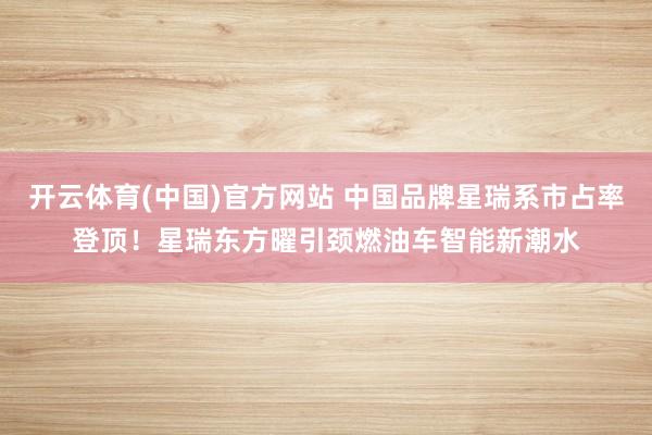 开云体育(中国)官方网站 中国品牌星瑞系市占率登顶！星瑞东方曜引颈燃油车智能新潮水