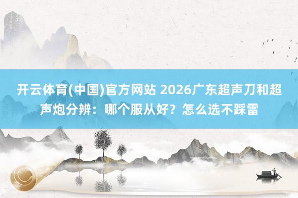 开云体育(中国)官方网站 2026广东超声刀和超声炮分辨：哪个服从好？怎么选不踩雷