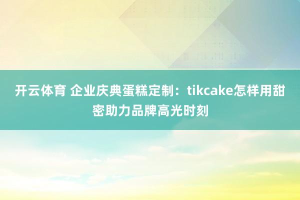 开云体育 企业庆典蛋糕定制：tikcake怎样用甜密助力品牌高光时刻