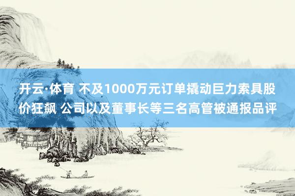 开云·体育 不及1000万元订单撬动巨力索具股价狂飙 公司以及董事长等三名高管被通报品评