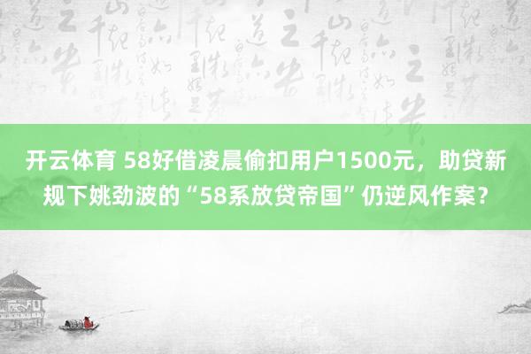 开云体育 58好借凌晨偷扣用户1500元,助贷新规下姚劲波的“58系放贷帝国”仍逆风作案?