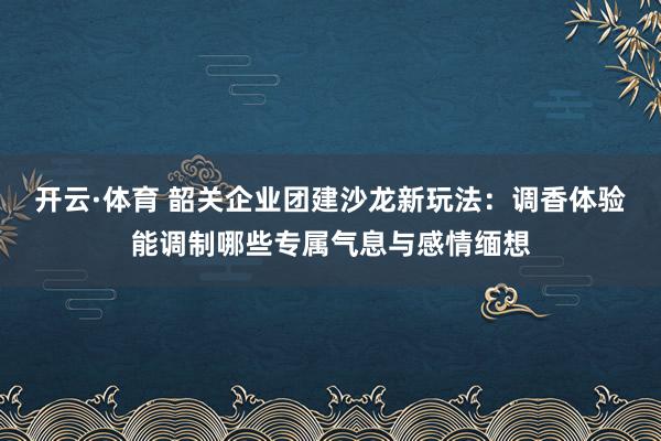 开云·体育 韶关企业团建沙龙新玩法：调香体验能调制哪些专属气息与感情缅想