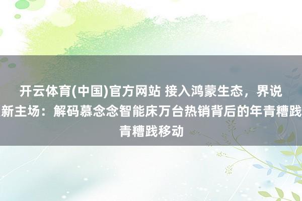 开云体育(中国)官方网站 接入鸿蒙生态，界说就寝新主场：解码慕念念智能床万台热销背后的年青糟践移动