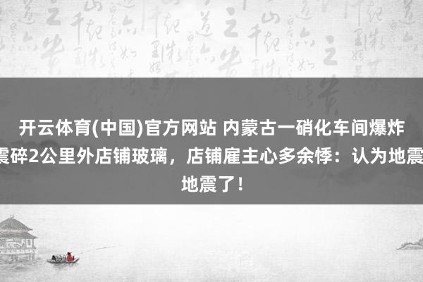 开云体育(中国)官方网站 内蒙古一硝化车间爆炸，震碎2公里外店铺玻璃，店铺雇主心多余悸：认为地震了！