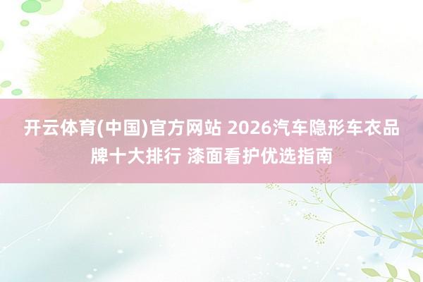 开云体育(中国)官方网站 2026汽车隐形车衣品牌十大排行 漆面看护优选指南