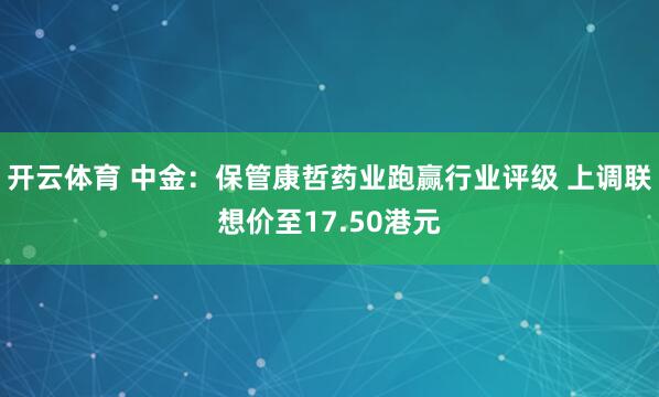 开云体育 中金：保管康哲药业跑赢行业评级 上调联想价至17.50港元