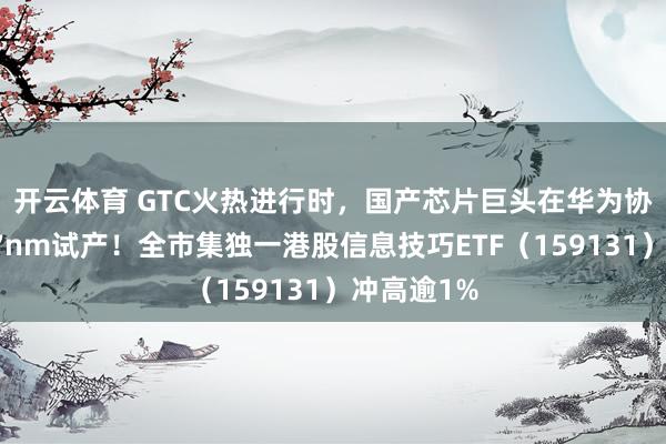 开云体育 GTC火热进行时，国产芯片巨头在华为协助下启动7nm试产！全市集独一港股信息技巧ETF（159131）冲高逾1%