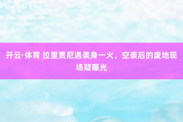 开云·体育 拉里贾尼遇袭身一火，空袭后的废地现场疑曝光
