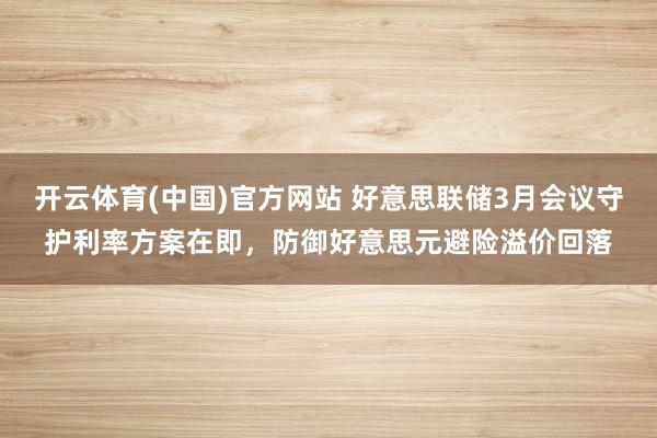 开云体育(中国)官方网站 好意思联储3月会议守护利率方案在即，防御好意思元避险溢价回落