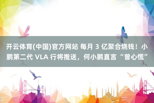 开云体育(中国)官方网站 每月 3 亿聚合烧钱！小鹏第二代 VLA 行将推送，何小鹏直言 “曾心慌”