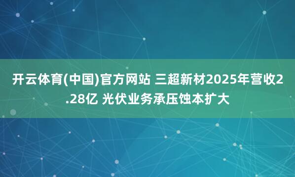 开云体育(中国)官方网站 三超新材2025年营收2.28亿 光伏业务承压蚀本扩大