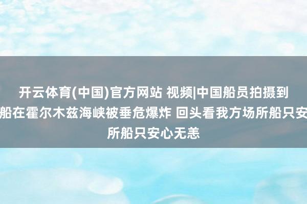 开云体育(中国)官方网站 视频|中国船员拍摄到他国油船在霍尔木兹海峡被垂危爆炸 回头看我方场所船只安心无恙