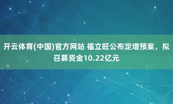 开云体育(中国)官方网站 福立旺公布定增预案，拟召募资金10.22亿元