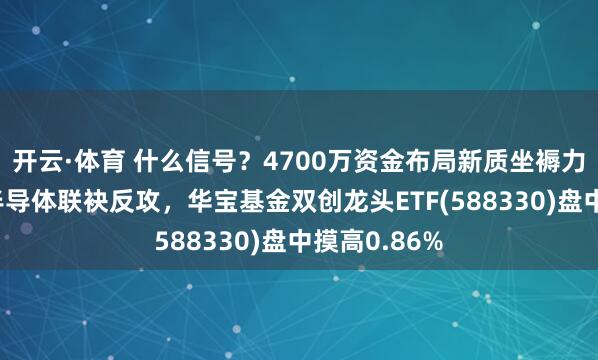 开云·体育 什么信号？4700万资金布局新质坐褥力！光模块+半导体联袂反攻，华宝基金双创龙头ETF(588330)盘中摸高0.86%