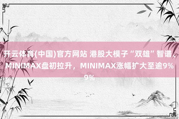 开云体育(中国)官方网站 港股大模子“双雄”智谱、MINIMAX盘初拉升，MINIMAX涨幅扩大至逾9%