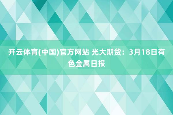 开云体育(中国)官方网站 光大期货：3月18日有色金属日报