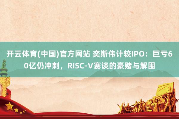 开云体育(中国)官方网站 奕斯伟计较IPO：巨亏60亿仍冲刺，RISC-V赛谈的豪赌与解围