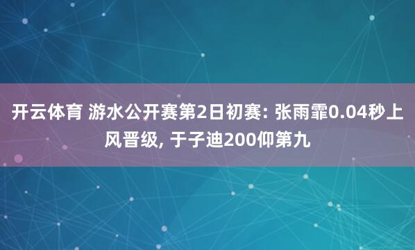 开云体育 游水公开赛第2日初赛: 张雨霏0.04秒上风晋级， 于子迪200仰第九