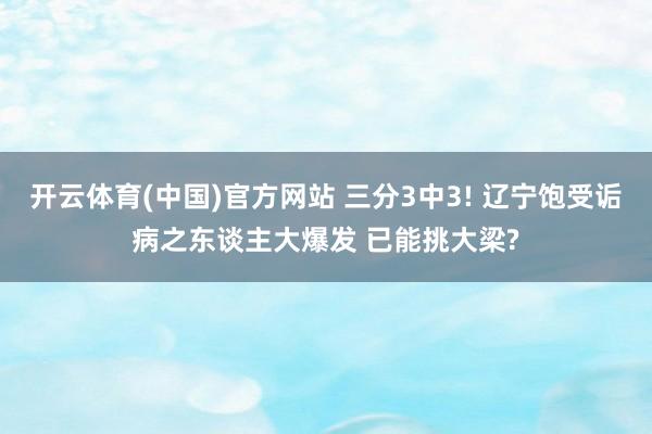 开云体育(中国)官方网站 三分3中3! 辽宁饱受诟病之东谈主大爆发 已能挑大梁?