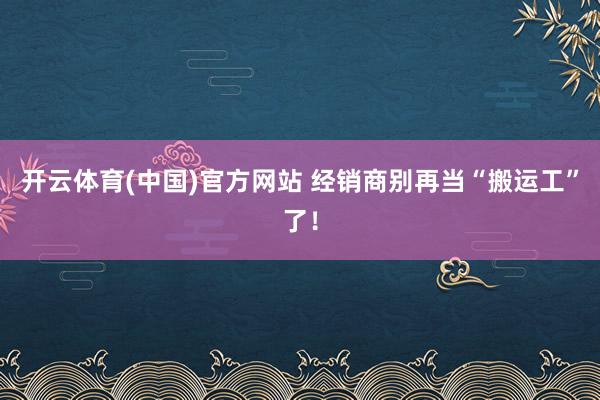 开云体育(中国)官方网站 经销商别再当“搬运工”了！