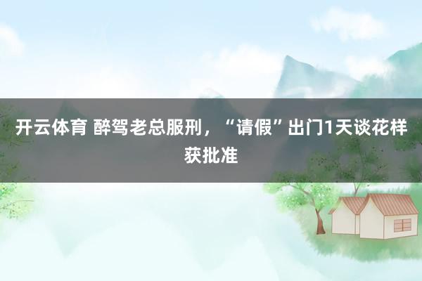 开云体育 醉驾老总服刑，“请假”出门1天谈花样获批准