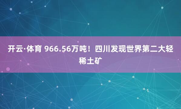 开云·体育 966.56万吨！四川发现世界第二大轻稀土矿