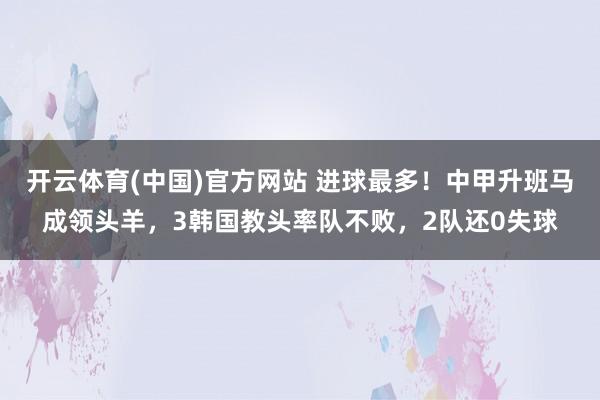 开云体育(中国)官方网站 进球最多！中甲升班马成领头羊，3韩国教头率队不败，2队还0失球