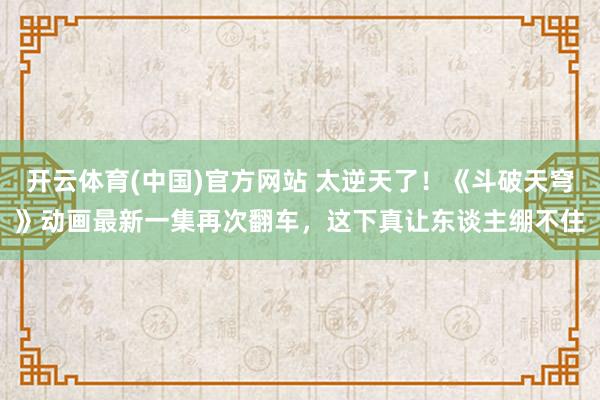 开云体育(中国)官方网站 太逆天了！《斗破天穹》动画最新一集再次翻车，这下真让东谈主绷不住
