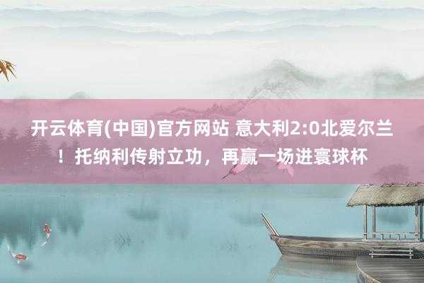 开云体育(中国)官方网站 意大利2:0北爱尔兰！托纳利传射立功，再赢一场进寰球杯