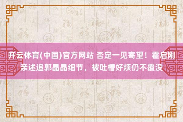 开云体育(中国)官方网站 否定一见寄望！霍启刚亲述追郭晶晶细节，被吐槽好烦仍不覆没