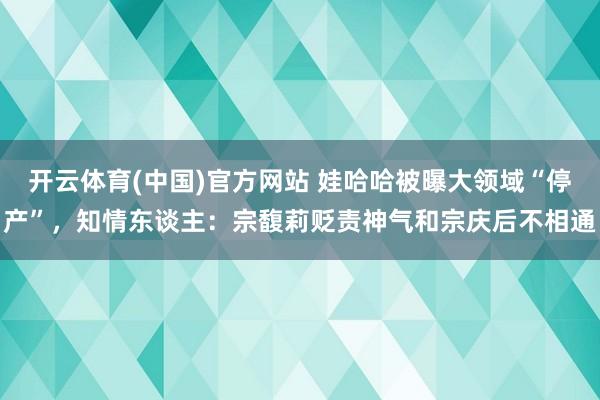开云体育(中国)官方网站 娃哈哈被曝大领域“停产”，知情东谈主：宗馥莉贬责神气和宗庆后不相通