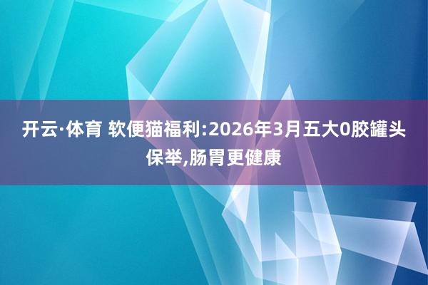 开云·体育 软便猫福利:2026年3月五大0胶罐头保举，肠胃更健康
