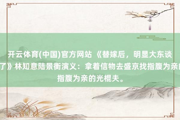 开云体育(中国)官方网站 《替嫁后，明显大东谈主他不装了》林知意陆景衡演义：拿着信物去盛京找指腹为亲的光棍夫。