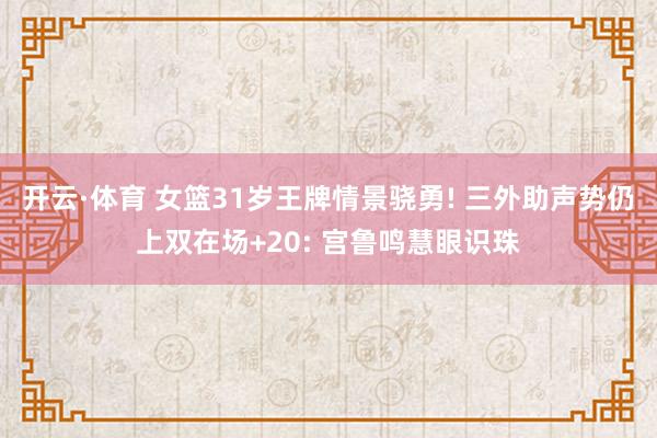 开云·体育 女篮31岁王牌情景骁勇! 三外助声势仍上双在场+20: 宫鲁鸣慧眼识珠