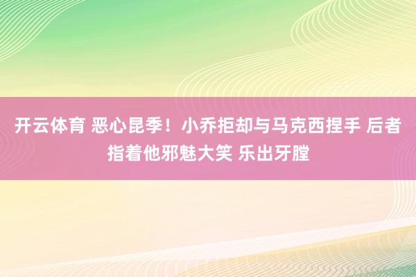 开云体育 恶心昆季！小乔拒却与马克西捏手 后者指着他邪魅大笑 乐出牙膛