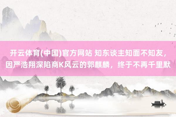 开云体育(中国)官方网站 知东谈主知面不知友，因严浩翔深陷商K风云的郭麒麟，终于不再千里默