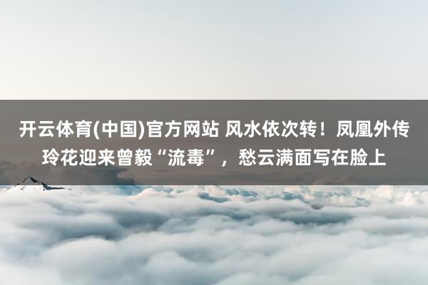 开云体育(中国)官方网站 风水依次转!凤凰外传玲花迎来曾毅“流毒”,愁云满面写在脸上