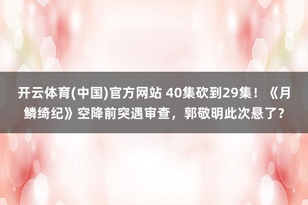开云体育(中国)官方网站 40集砍到29集！《月鳞绮纪》空降前突遇审查，郭敬明此次悬了？