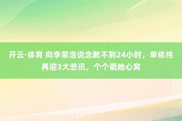 开云·体育 向李荣浩说念歉不到24小时，单依纯再迎3大悲讯，个个戳她心窝