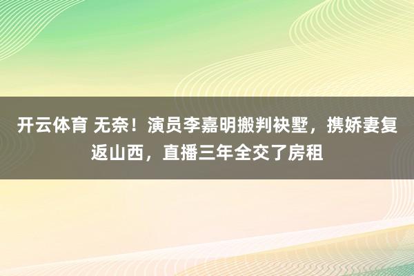 开云体育 无奈！演员李嘉明搬判袂墅，携娇妻复返山西，直播三年全交了房租