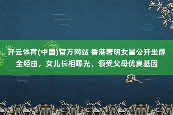 开云体育(中国)官方网站 香港著明女星公开坐蓐全经由，女儿长相曝光，领受父母优良基因