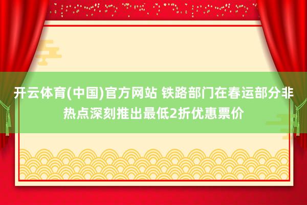开云体育(中国)官方网站 铁路部门在春运部分非热点深刻推出最低2折优惠票价