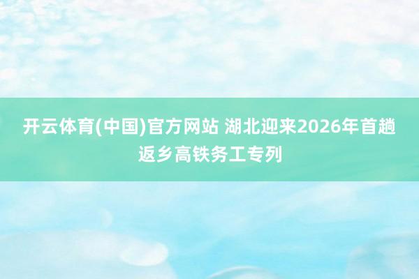 开云体育(中国)官方网站 湖北迎来2026年首趟返乡高铁务工专列