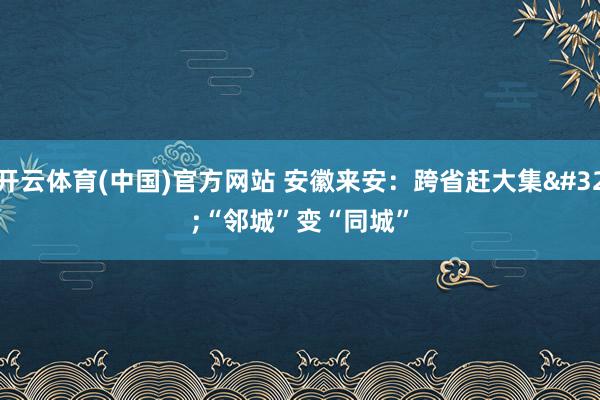 开云体育(中国)官方网站 安徽来安：跨省赶大集 “邻城”变“同城”