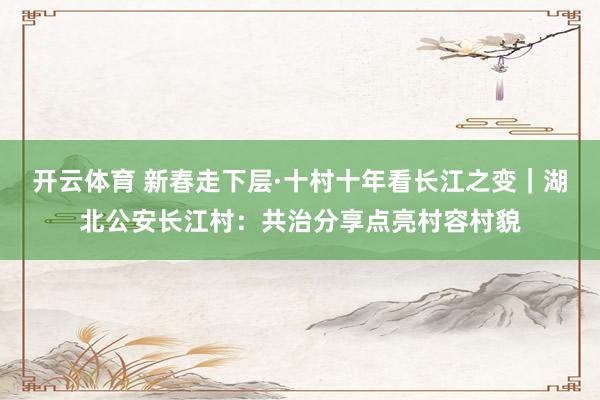 开云体育 新春走下层·十村十年看长江之变｜湖北公安长江村：共治分享点亮村容村貌