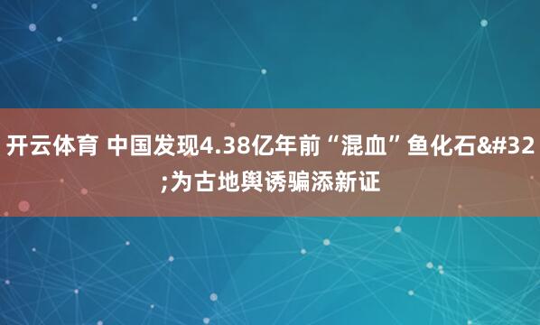开云体育 中国发现4.38亿年前“混血”鱼化石 为古地舆诱骗添新证